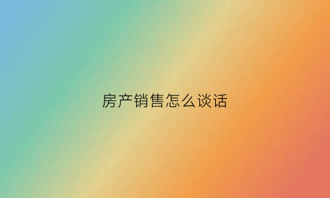 房产销售怎么谈话(房产销售沟通技巧)