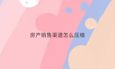 房产销售渠道怎么压缩(房产销售的渠道是什么意思)