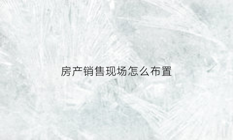 房产销售现场怎么布置(房产销售策划方案制定步骤)