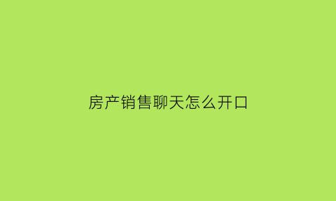 房产销售聊天怎么开口(房产销售技巧和沟通话术)