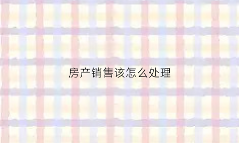 房产销售该怎么处理(房产销售销售技巧)