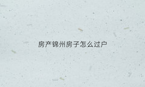 房产锦州房子怎么过户(房产锦州房子怎么过户的)