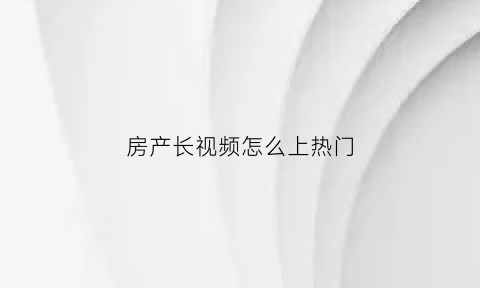 房产长视频怎么上热门(房产类的抖音视频怎么做)