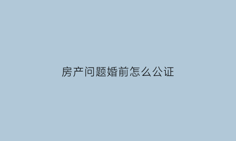 房产问题婚前怎么公证(婚前房子怎么公证)