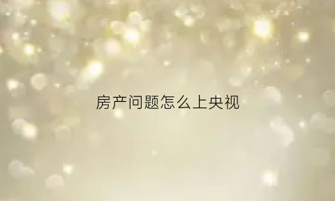 房产问题怎么上央视(央视房产问题投诉电话)