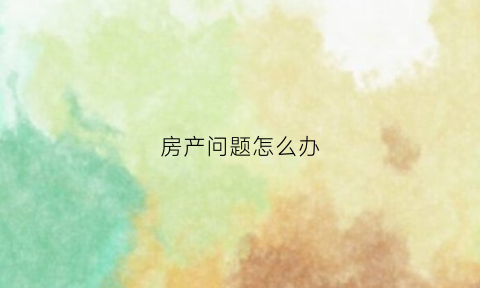 房产问题怎么办(房产问题找什么部门)
