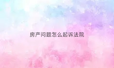 房产问题怎么起诉法院(房产问题被起诉后应该怎么做)