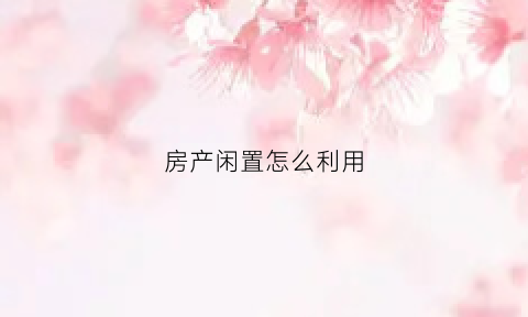 房产闲置怎么利用(闲置房产再利用的合理性)