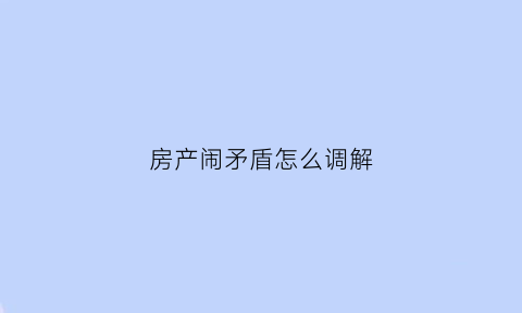 房产闹矛盾怎么调解(房产纠纷怎么调解)