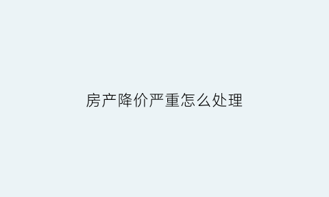 房产降价严重怎么处理(房产降价意味着哪些风险)