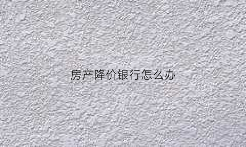 房产降价银行怎么办(房价降了银行会倒闭吗)