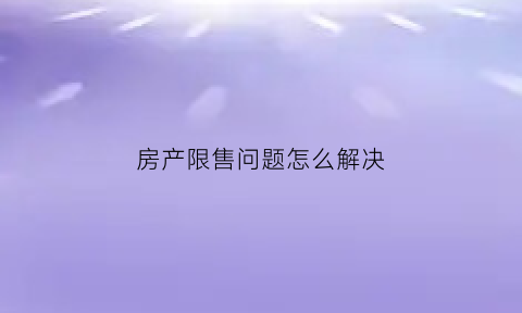 房产限售问题怎么解决(房产限售期限是什么意思)