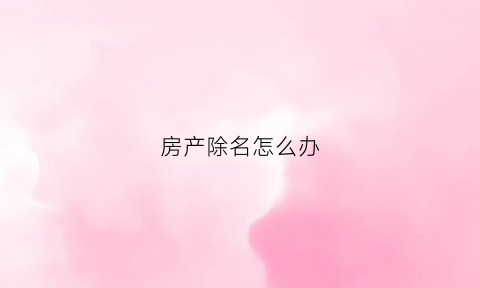 房产除名怎么办(房产除名怎么办最划算的手续)