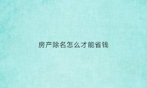 房产除名怎么才能省钱(房产除名要什么手续)