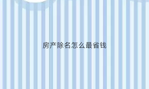 房产除名怎么最省钱(房产除名要多少手续费)