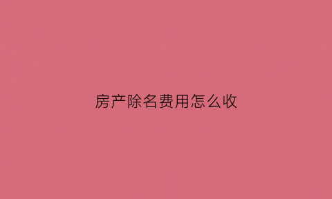 房产除名费用怎么收(房产除名需要什么费用)
