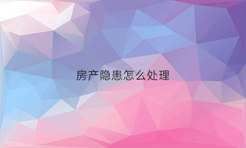 房产隐患怎么处理(房产隐患怎么处理最有效)