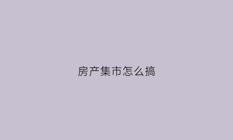 房产集市怎么搞(房地产集中销售)