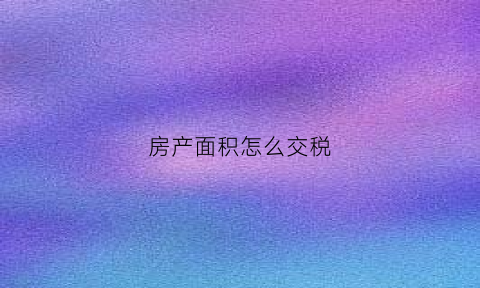 房产面积怎么交税(房屋面积怎么交税)