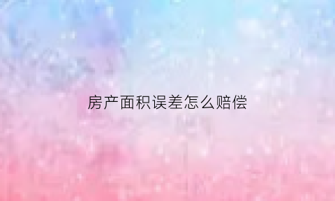 房产面积误差怎么赔偿(房屋面积有误差找哪个部门)