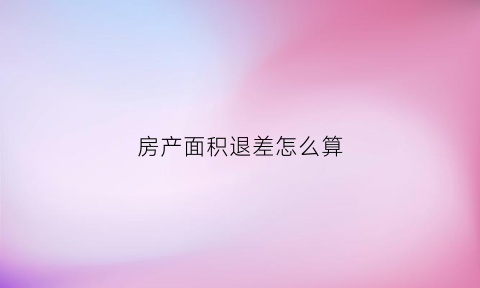 房产面积退差怎么算(房屋面积差退款的手续)