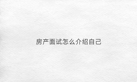 房产面试怎么介绍自己(房产面试官面试流程话术)