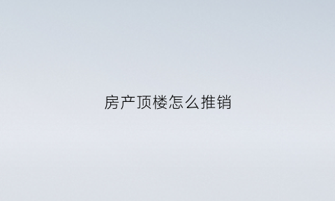 房产顶楼怎么推销(顶楼怎么卖的说辞)