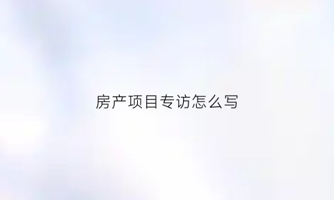 房产项目专访怎么写(房地产采访总结怎么写)