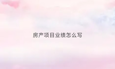 房产项目业绩怎么写(房产项目业绩怎么写好)