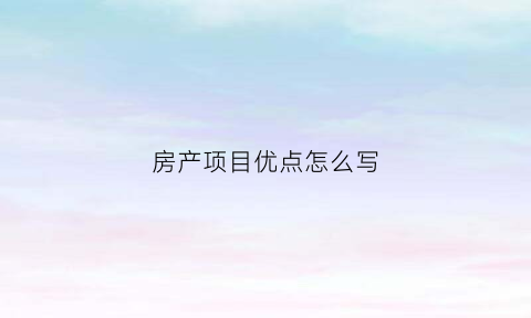 房产项目优点怎么写(房地产项目优势说辞)