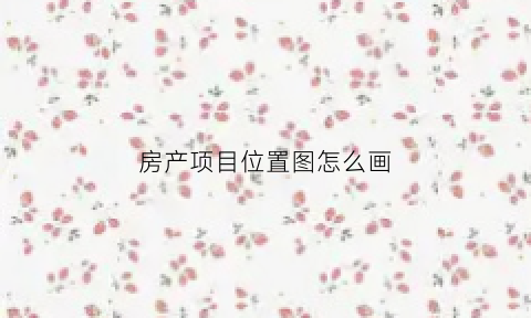 房产项目位置图怎么画(房产项目区位图)