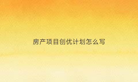 房产项目创优计划怎么写(项目创优策划书主要内容)