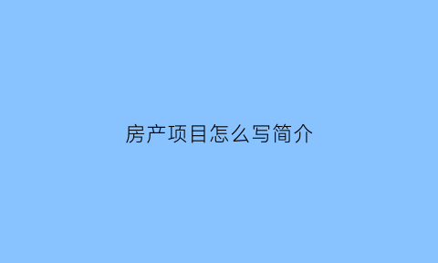 房产项目怎么写简介(房产项目介绍怎么写范文)