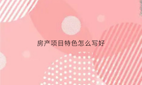 房产项目特色怎么写好(房产项目特色怎么写好点)