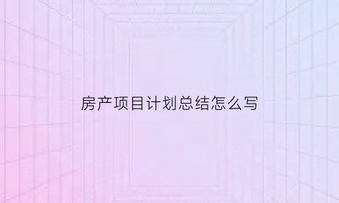 房产项目计划总结怎么写(房地产项目总结怎么写)