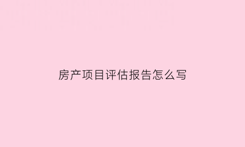 房产项目评估报告怎么写(房地产项目评估报告)