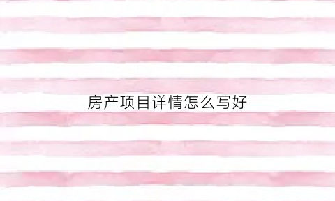 房产项目详情怎么写好(房产项目类型怎么填写)