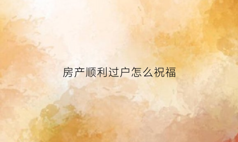 房产顺利过户怎么祝福(房产顺利过户怎么祝福语)