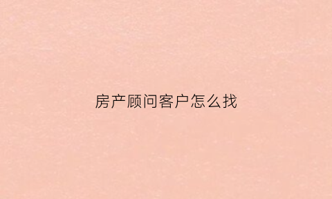 房产顾问客户怎么找(房产顾问客户怎么找工作)