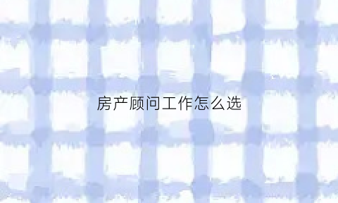 房产顾问工作怎么选(房产顾问的工资很高吗)