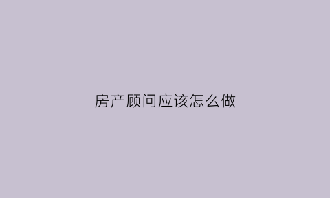 房产顾问应该怎么做(做房产顾问从什么开始做起)