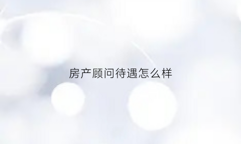 房产顾问待遇怎么样(房产顾问是干什么的)