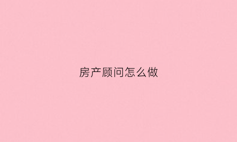 房产顾问怎么做(房产顾问主要工作内容)