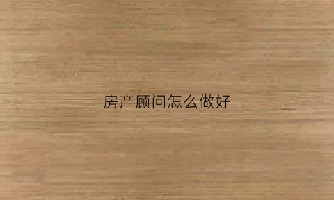 房产顾问怎么做好(怎样做好房产顾问)