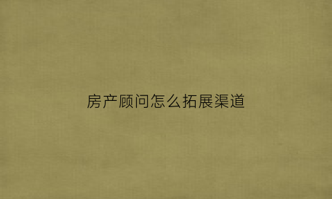 房产顾问怎么拓展渠道(房产渠道怎么拓客)