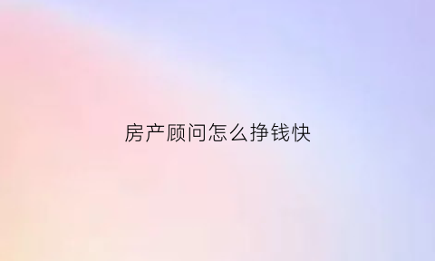 房产顾问怎么挣钱快(房产顾问是做什么的)