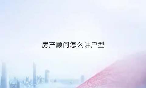 房产顾问怎么讲户型(置业顾问怎样讲解户型)