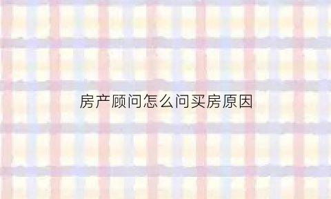 房产顾问怎么问买房原因(买房子要怎么问房地产销售人员)