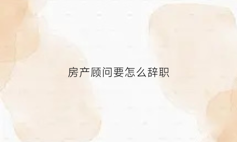 房产顾问要怎么辞职(房产顾问的工作技巧)