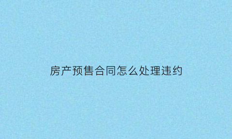房产预售合同怎么处理违约(房屋预售合同违约金最高多少)